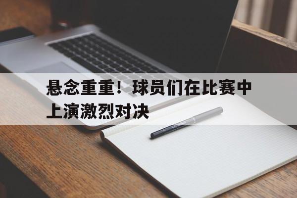 悬念重重！球员们在比赛中上演激烈对决